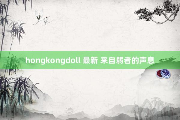 hongkongdoll 最新 来自弱者的声息