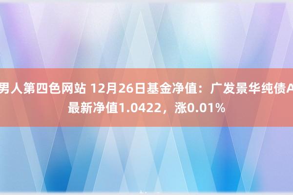 男人第四色网站 12月26日基金净值：广发景华纯债A最新净值1.0422，涨0.01%