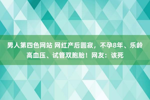 男人第四色网站 网红产后圆寂，不孕8年、乐龄高血压、试管双胞胎！网友：该死