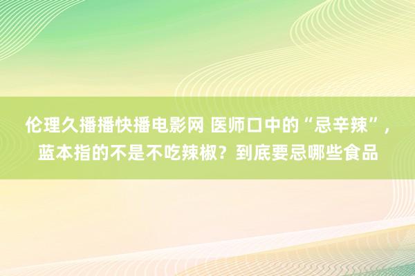 伦理久播播快播电影网 医师口中的“忌辛辣”，蓝本指的不是不吃辣椒？到底要忌哪些食品