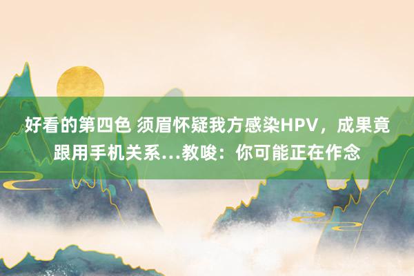 好看的第四色 须眉怀疑我方感染HPV，成果竟跟用手机关系…教唆：你可能正在作念