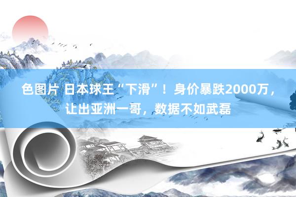 色图片 日本球王“下滑”！身价暴跌2000万，让出亚洲一哥，数据不如武磊