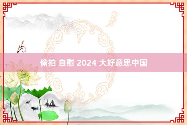 偷拍 自慰 2024 大好意思中国