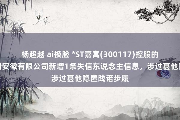 杨超越 ai换脸 *ST嘉寓(300117)控股的嘉寓门窗幕墙安徽有限公司新增1条失信东说念主信息，涉过甚他隐匿践诺步履