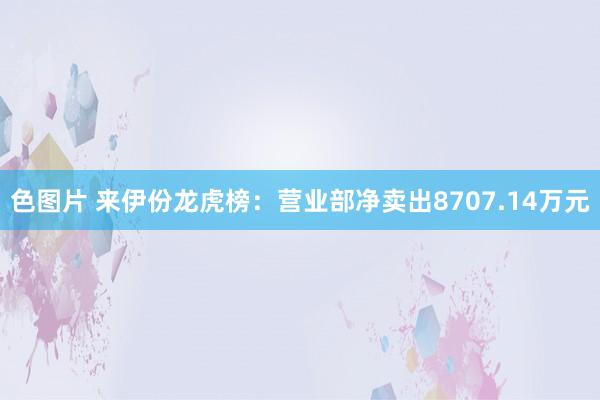 色图片 来伊份龙虎榜：营业部净卖出8707.14万元