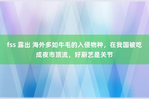 fss 露出 海外多如牛毛的入侵物种，在我国被吃成夜市顶流，好厨艺是关节