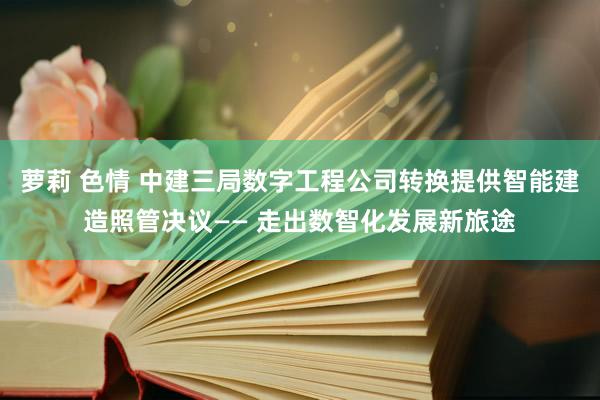 萝莉 色情 中建三局数字工程公司转换提供智能建造照管决议—— 走出数智化发展新旅途