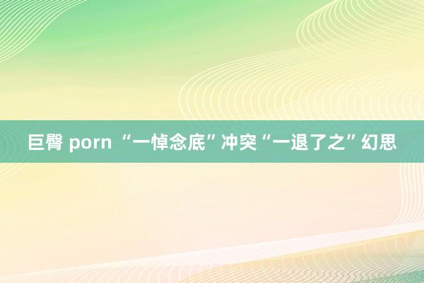 巨臀 porn “一悼念底”冲突“一退了之”幻思