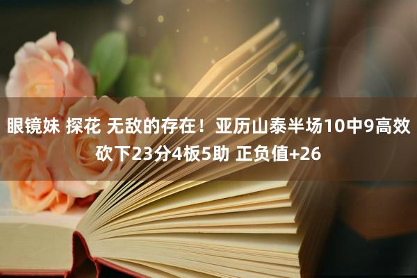 眼镜妹 探花 无敌的存在！亚历山泰半场10中9高效砍下23分4板5助 正负值+26