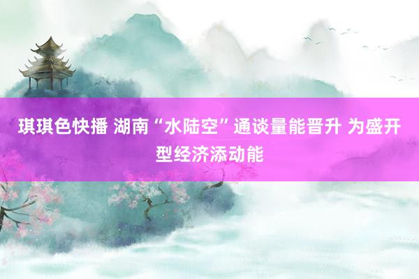 琪琪色快播 湖南“水陆空”通谈量能晋升 为盛开型经济添动能