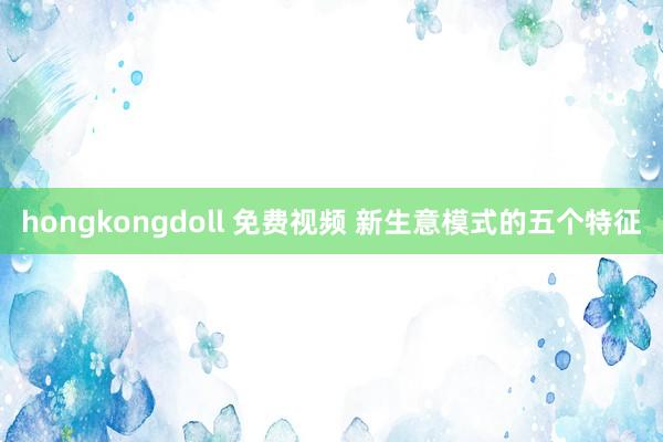 hongkongdoll 免费视频 新生意模式的五个特征