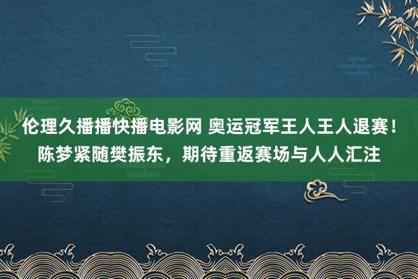 伦理久播播快播电影网 奥运冠军王人王人退赛！陈梦紧随樊振东，期待重返赛场与人人汇注