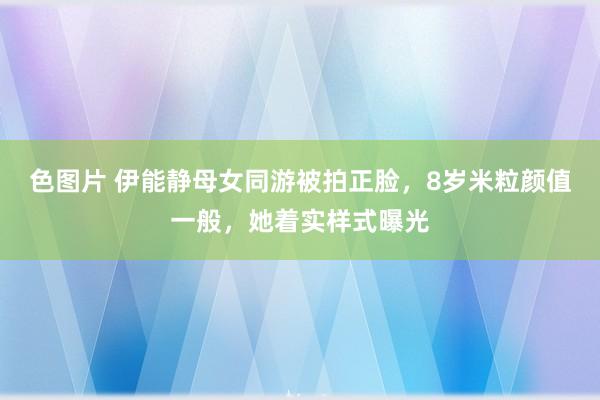 色图片 伊能静母女同游被拍正脸，8岁米粒颜值一般，她着实样式曝光