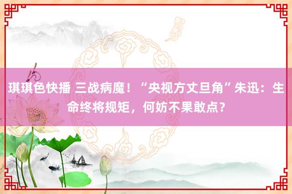 琪琪色快播 三战病魔！“央视方丈旦角”朱迅：生命终将规矩，何妨不果敢点？