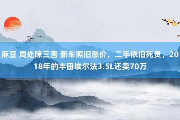 麻豆 周处除三害 新车照旧涨价，二手依旧死贵，2018年的丰田埃尔法3.5L还卖70万