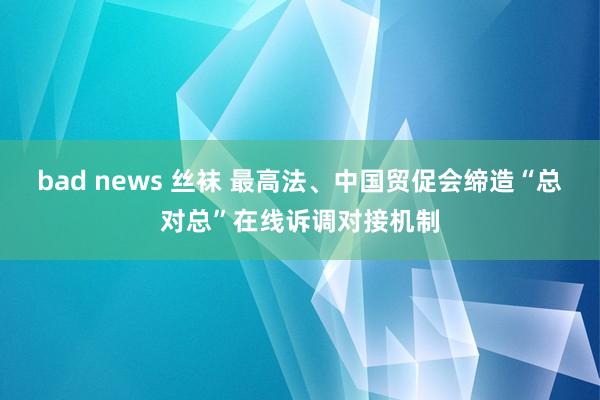 bad news 丝袜 最高法、中国贸促会缔造“总对总”在线诉调对接机制