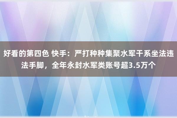 好看的第四色 快手：严打种种集聚水军干系坐法违法手脚，全年永封水军类账号超3.5万个