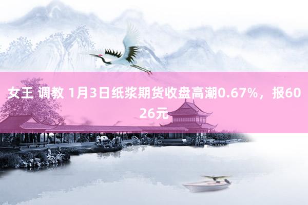 女王 调教 1月3日纸浆期货收盘高潮0.67%，报6026元