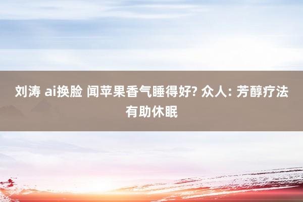 刘涛 ai换脸 闻苹果香气睡得好? 众人: 芳醇疗法有助休眠