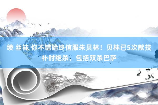 绫 丝袜 你不错始终信服朱贝林！贝林已5次献技补时绝杀，包括双杀巴萨