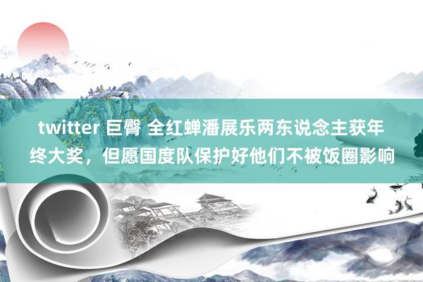 twitter 巨臀 全红蝉潘展乐两东说念主获年终大奖，但愿国度队保护好他们不被饭圈影响