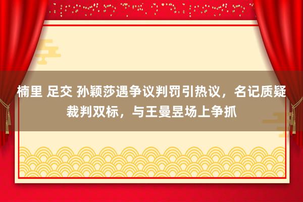 楠里 足交 孙颖莎遇争议判罚引热议，名记质疑裁判双标，与王曼昱场上争抓