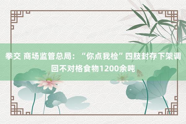 拳交 商场监管总局：“你点我检”四肢封存下架调回不对格食物1200余吨