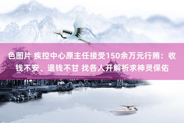 色图片 疾控中心原主任接受150余万元行贿：收钱不安、退钱不甘 找各人开解祈求神灵保佑