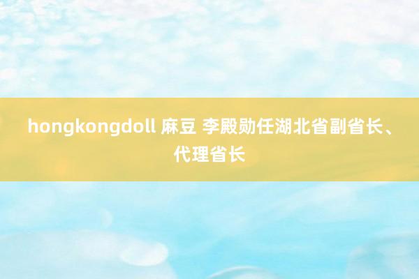 hongkongdoll 麻豆 李殿勋任湖北省副省长、代理省长