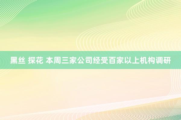 黑丝 探花 本周三家公司经受百家以上机构调研