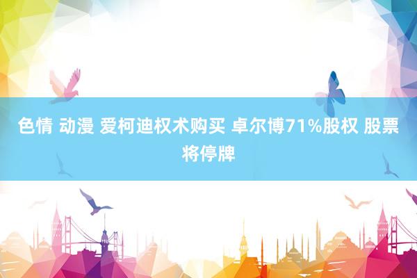 色情 动漫 爱柯迪权术购买 卓尔博71%股权 股票将停牌