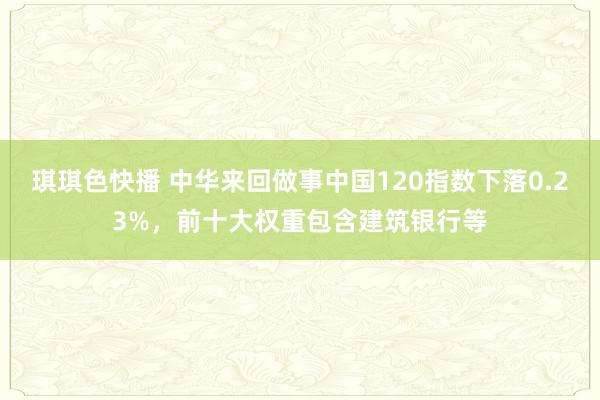 琪琪色快播 中华来回做事中国120指数下落0.23%，前十大权重包含建筑银行等