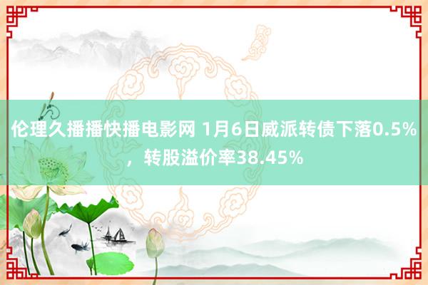 伦理久播播快播电影网 1月6日威派转债下落0.5%，转股溢价率38.45%