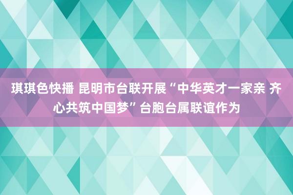 琪琪色快播 昆明市台联开展“中华英才一家亲 齐心共筑中国梦”台胞台属联谊作为