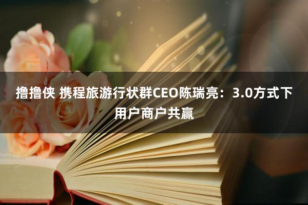 撸撸侠 携程旅游行状群CEO陈瑞亮：3.0方式下用户商户共赢