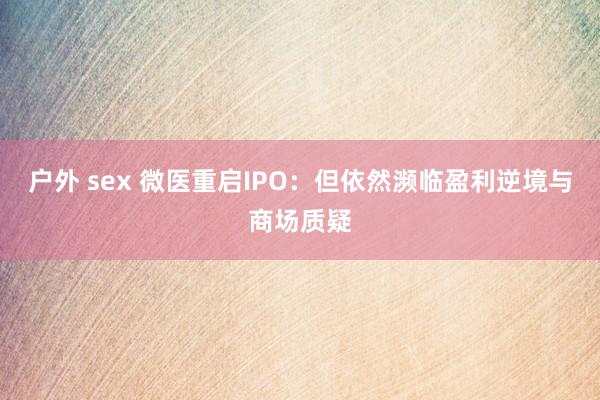 户外 sex 微医重启IPO：但依然濒临盈利逆境与商场质疑