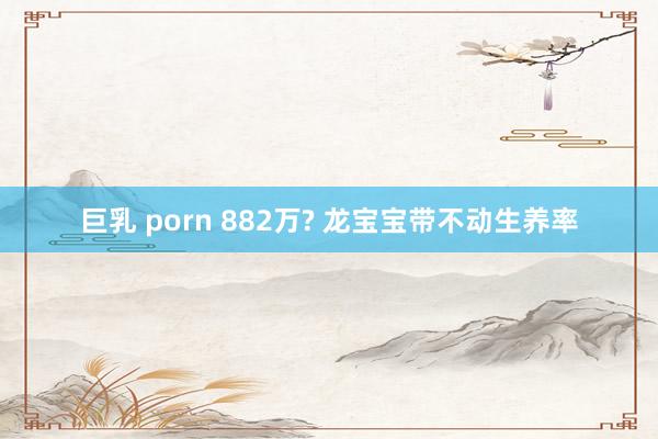 巨乳 porn 882万? 龙宝宝带不动生养率