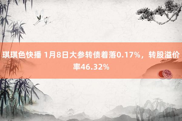 琪琪色快播 1月8日大参转债着落0.17%，转股溢价率46.32%