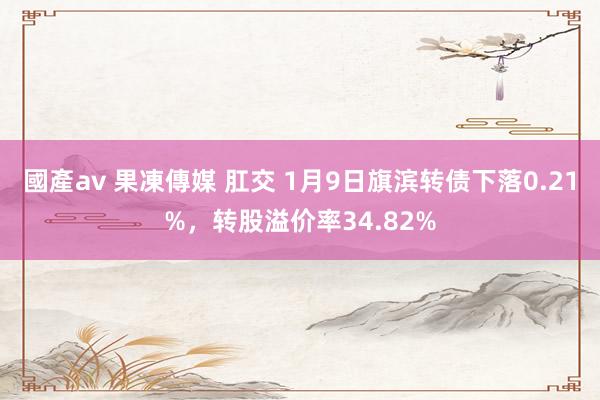 國產av 果凍傳媒 肛交 1月9日旗滨转债下落0.21%，转股溢价率34.82%