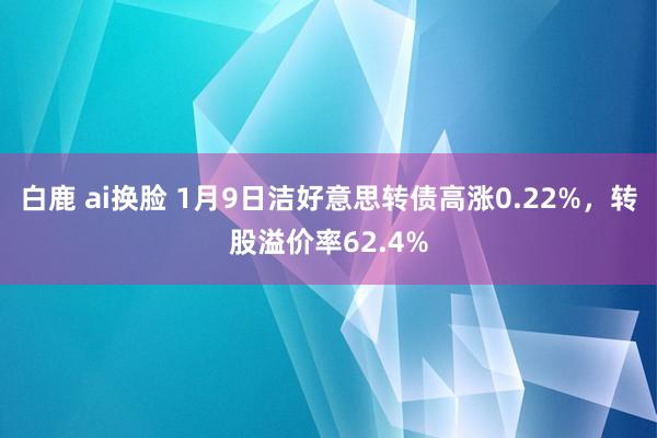 白鹿 ai换脸 1月9日洁好意思转债高涨0.22%，转股溢价率62.4%