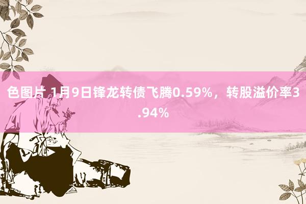 色图片 1月9日锋龙转债飞腾0.59%，转股溢价率3.94%