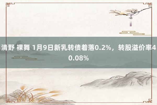 清野 裸舞 1月9日新乳转债着落0.2%，转股溢价率40.08%