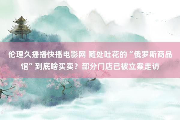 伦理久播播快播电影网 随处吐花的“俄罗斯商品馆”到底啥买卖？部分门店已被立案走访