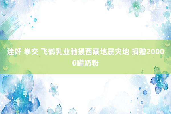 迷奸 拳交 飞鹤乳业驰援西藏地震灾地 捐赠20000罐奶粉