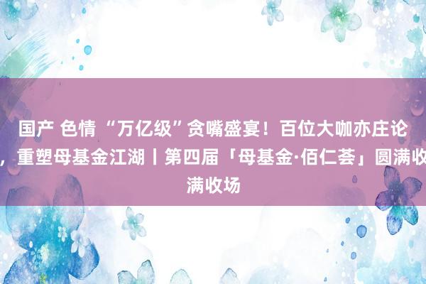 国产 色情 “万亿级”贪嘴盛宴！百位大咖亦庄论谈，重塑母基金江湖丨第四届「母基金·佰仁荟」圆满收场