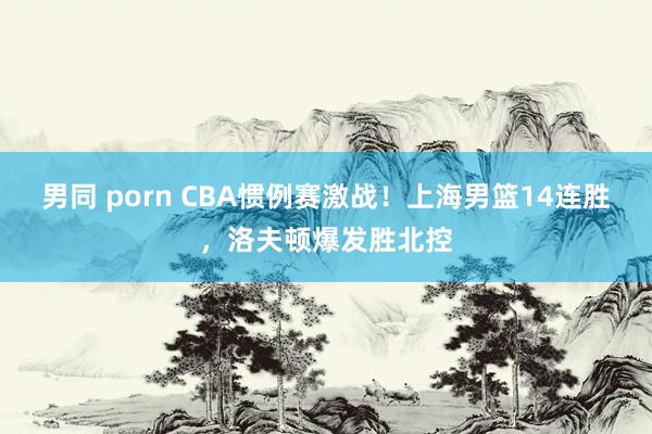 男同 porn CBA惯例赛激战！上海男篮14连胜，洛夫顿爆发胜北控