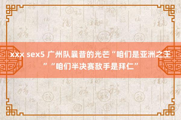 xxx sex5 广州队曩昔的光芒“咱们是亚洲之王”“咱们半决赛敌手是拜仁”