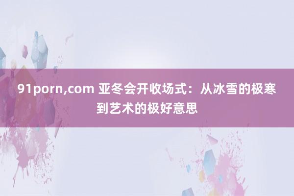 91porn，com 亚冬会开收场式：从冰雪的极寒到艺术的极好意思