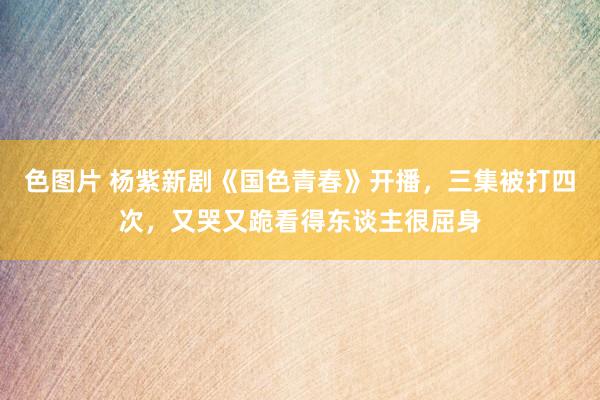 色图片 杨紫新剧《国色青春》开播，三集被打四次，又哭又跪看得东谈主很屈身