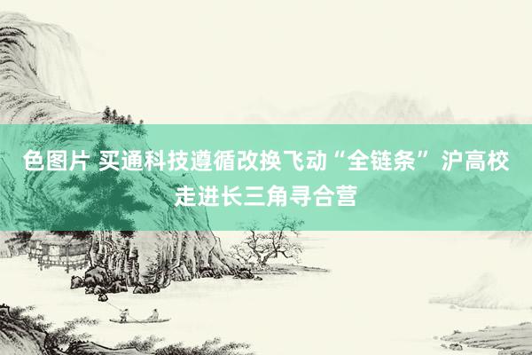 色图片 买通科技遵循改换飞动“全链条” 沪高校走进长三角寻合营